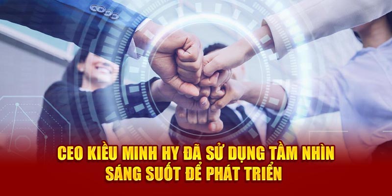 CEO Kiều Minh Hy đã sử dụng tầm nhìn sáng suốt để phát triển 